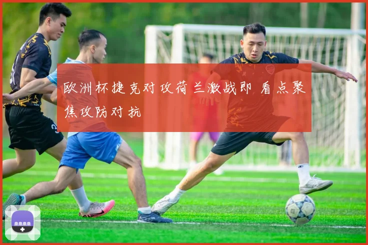欧洲杯捷克对攻荷兰激战即 看点聚焦攻防对抗