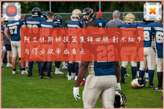阿兰休斯顿投篮集锦回顾 射术细节与得分效率成看点
