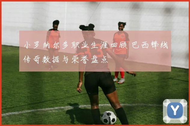 小罗纳尔多职业生涯回顾 巴西锋线传奇数据与荣誉盘点