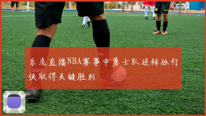 乐虎直播NBA赛事中勇士队逆转独行侠取得关键胜利