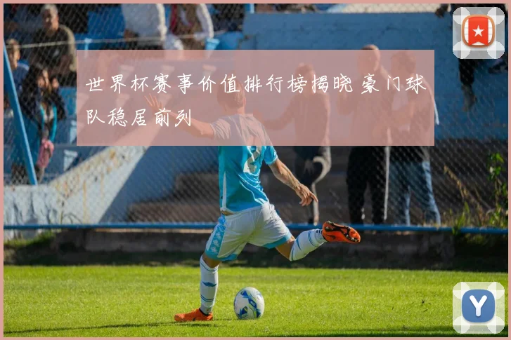 世界杯赛事价值排行榜揭晓 豪门球队稳居前列