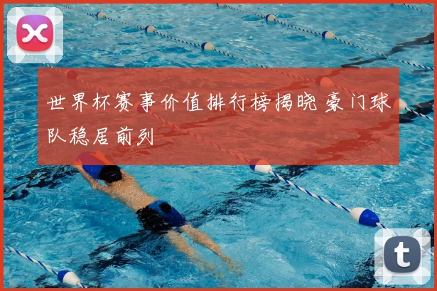 世界杯赛事价值排行榜揭晓 豪门球队稳居前列