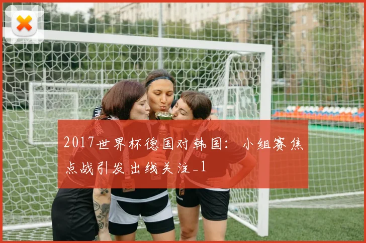 2017世界杯德国对韩国:小组赛焦点战引发出线关注_1