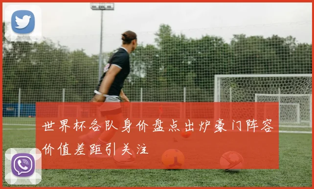 世界杯各队身价盘点出炉豪门阵容价值差距引关注