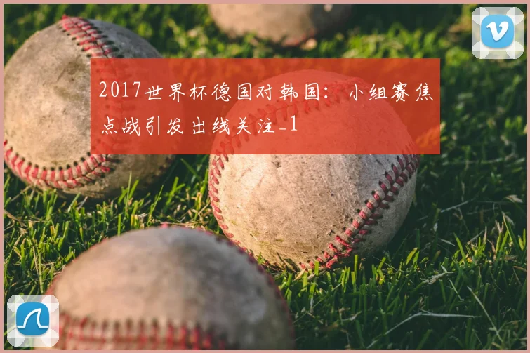 2017世界杯德国对韩国:小组赛焦点战引发出线关注_1