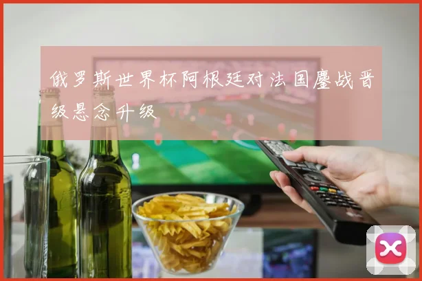 俄罗斯世界杯阿根廷对法国鏖战晋级悬念升级