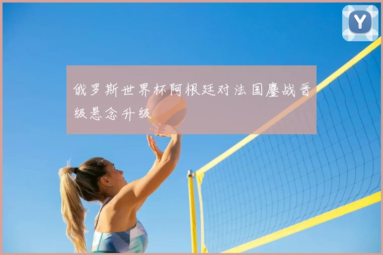 俄罗斯世界杯阿根廷对法国鏖战晋级悬念升级