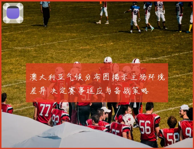 澳大利亚气候分布图揭示主场环境差异 决定赛事适应与备战策略