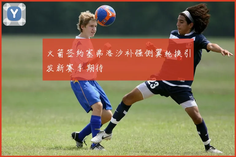 火箭签约塞弗洛沙补强侧翼轮换引发新赛季期待
