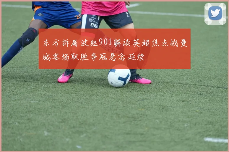 东方拆局波经901解读英超焦点战曼城客场取胜争冠悬念延续
