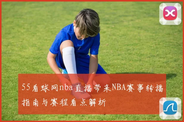 55看球网nba直播带来NBA赛事转播指南与赛程看点解析