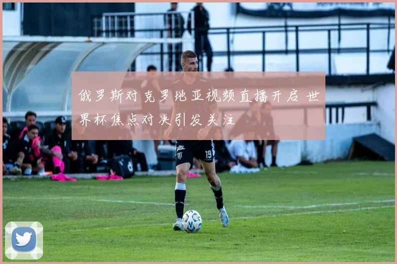 俄罗斯对克罗地亚视频直播开启 世界杯焦点对决引发关注