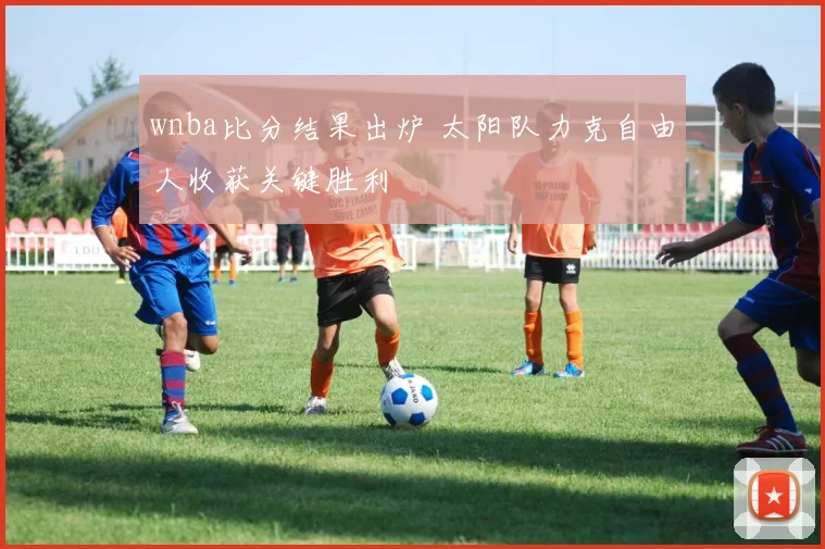 wnba比分结果出炉 太阳队力克自由人收获关键胜利