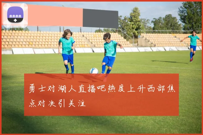 勇士对湖人直播吧热度上升西部焦点对决引关注