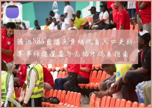 腾讯NBA直播免费线观看入口更新 赛事转播覆盖与无插件观看指南