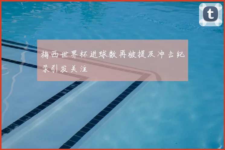 梅西世界杯进球数再被提及冲击纪录引发关注