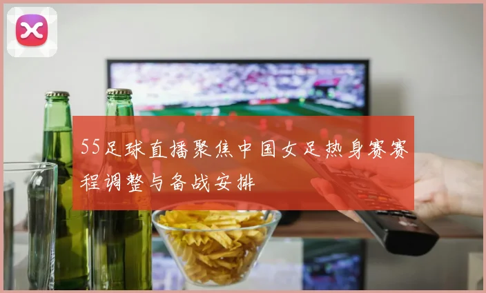 55足球直播聚焦中国女足热身赛赛程调整与备战安排